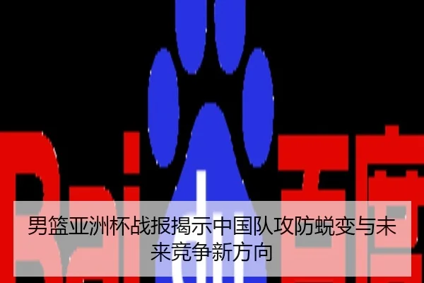 男篮亚洲杯战报揭示中国队攻防蜕变与未来竞争新方向
