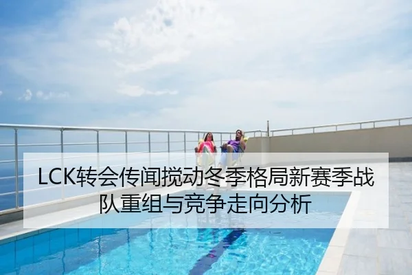 LCK转会传闻搅动冬季格局新赛季战队重组与竞争走向分析