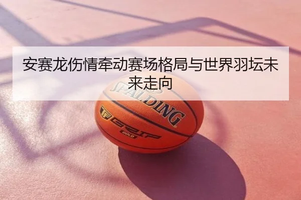 安赛龙伤情牵动赛场格局与世界羽坛未来走向