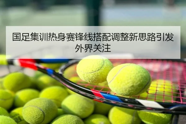 国足集训热身赛锋线搭配调整新思路引发外界关注