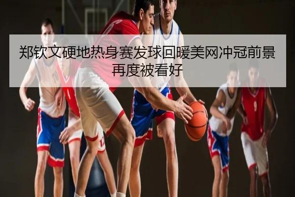 郑钦文硬地热身赛发球回暖美网冲冠前景再度被看好