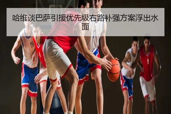 哈维谈巴萨引援优先级右路补强方案浮出水面