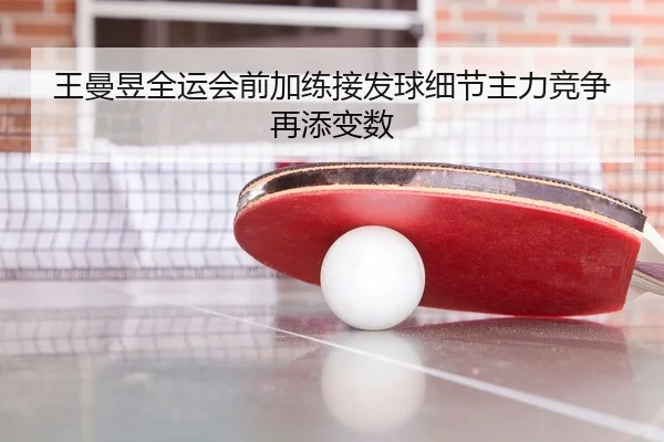 王曼昱全运会前加练接发球细节主力竞争再添变数