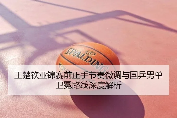王楚钦亚锦赛前正手节奏微调与国乒男单卫冕路线深度解析