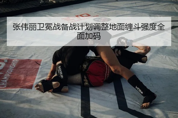 张伟丽卫冕战备战计划调整地面缠斗强度全面加码